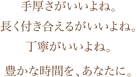手厚さがいいよね。長く付き合えるがいいよね。丁寧がいいよね。豊かな時間を、あなたに。