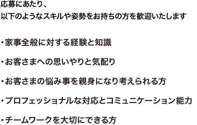 応募にあたり、以下のようなスキルや姿勢をお持ちの方を歓迎いたします。・家事全般に対する経験と知識・お客さまへの思いやりと気配り・お客さまの悩み事を親身になり考えられる方・プロフェッショナルな対応とコミュニケーション能力・チームワークを大切にできる方