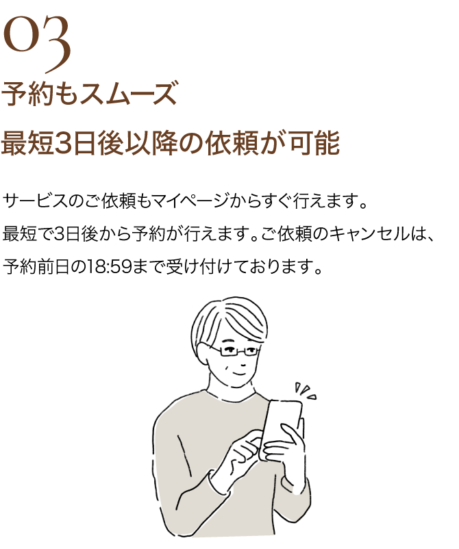 03 予約もスムーズ　最短3日後以降の依頼が可能｜サービスのご依頼もマイページからすぐ行えます。最短で3日後から予約が行えます。 ご依頼のキャンセルは、予約前日の18:59まで受け付けております。