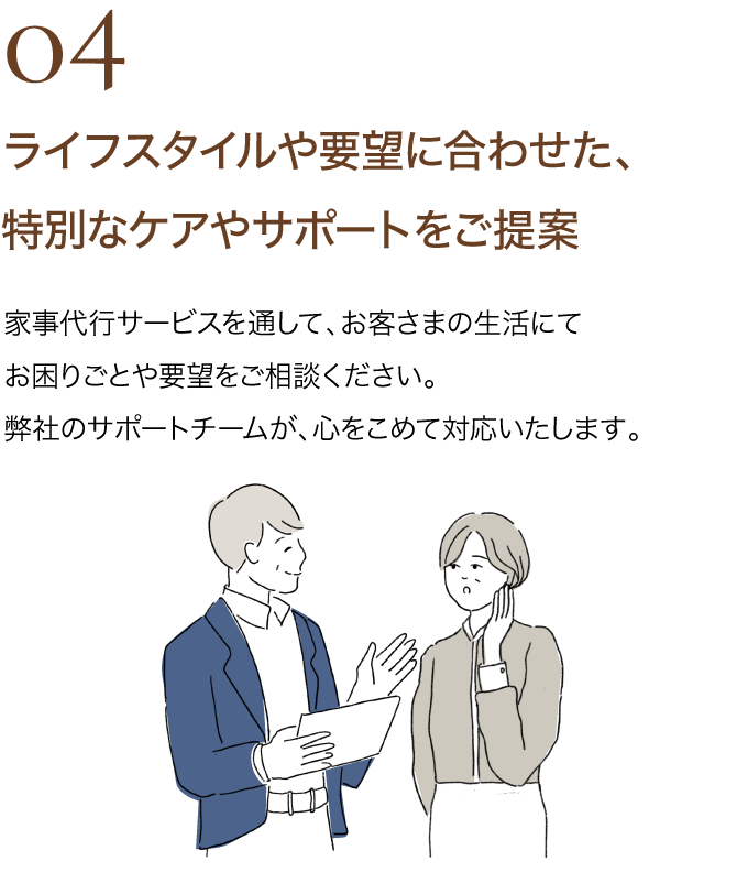 04 ライフスタイルや要望に合わせた、特別なケアやサポートをご提案｜家事代行サービスを通して、お客さまの生活にてお困りごとや要望をご相談ください。弊社のサポートチームが、心をこめて対応いたします。